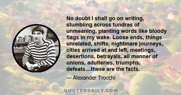 No doubt I shall go on writing, stumbling across tundras of unmeaning, planting words like bloody flags in my wake. Loose ends, things unrelated, shifts, nightmare journeys, cities arrived at and left, meetings,