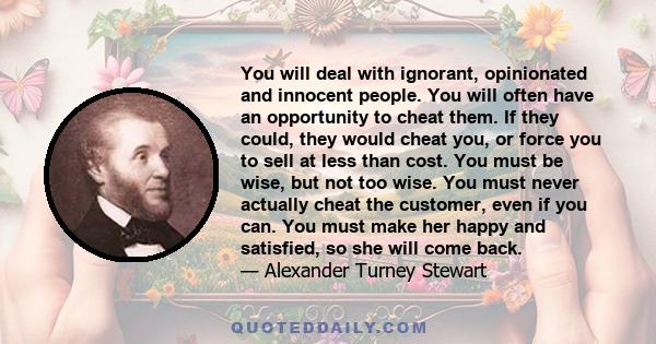 You will deal with ignorant, opinionated and innocent people. You will often have an opportunity to cheat them. If they could, they would cheat you, or force you to sell at less than cost. You must be wise, but not too