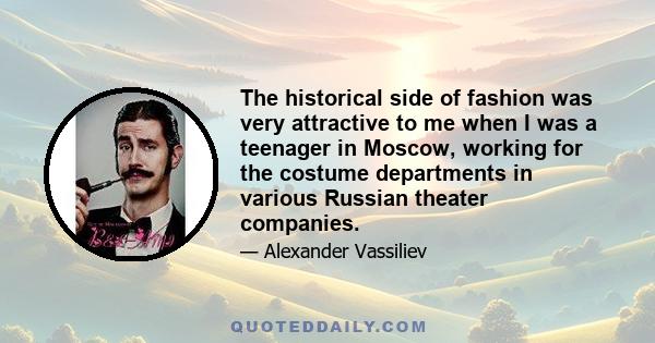 The historical side of fashion was very attractive to me when I was a teenager in Moscow, working for the costume departments in various Russian theater companies.