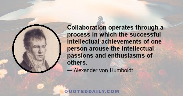 Collaboration operates through a process in which the successful intellectual achievements of one person arouse the intellectual passions and enthusiasms of others.