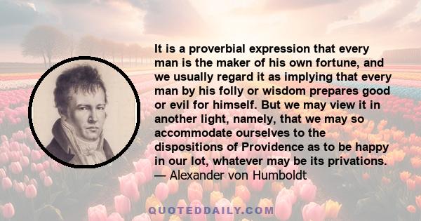 It is a proverbial expression that every man is the maker of his own fortune, and we usually regard it as implying that every man by his folly or wisdom prepares good or evil for himself. But we may view it in another