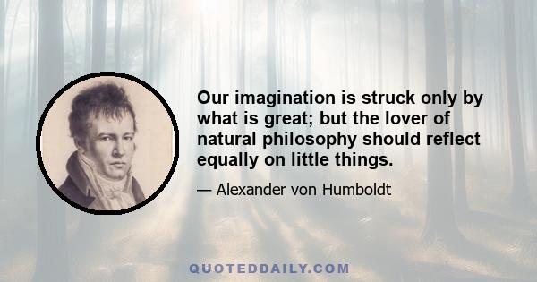 Our imagination is struck only by what is great; but the lover of natural philosophy should reflect equally on little things.