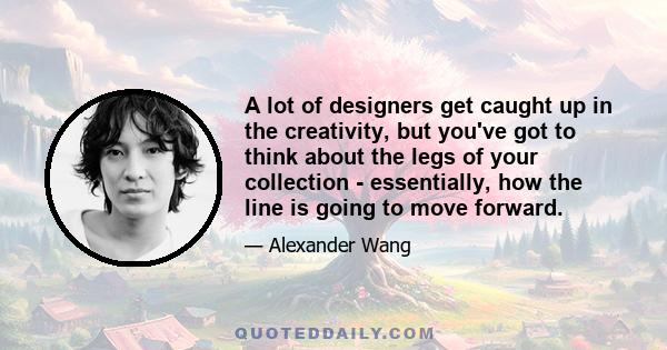 A lot of designers get caught up in the creativity, but you've got to think about the legs of your collection - essentially, how the line is going to move forward.