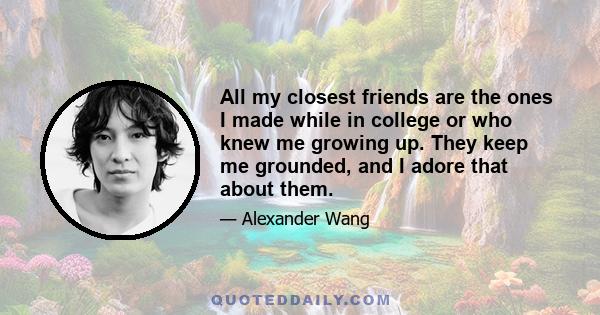 All my closest friends are the ones I made while in college or who knew me growing up. They keep me grounded, and I adore that about them.