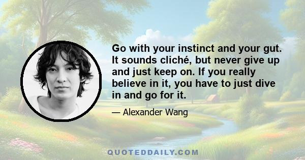 Go with your instinct and your gut. It sounds cliché, but never give up and just keep on. If you really believe in it, you have to just dive in and go for it.