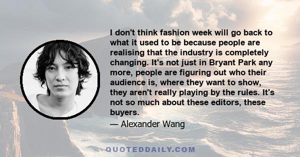 I don't think fashion week will go back to what it used to be because people are realising that the industry is completely changing. It's not just in Bryant Park any more, people are figuring out who their audience is,