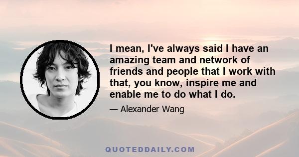 I mean, I've always said I have an amazing team and network of friends and people that I work with that, you know, inspire me and enable me to do what I do.