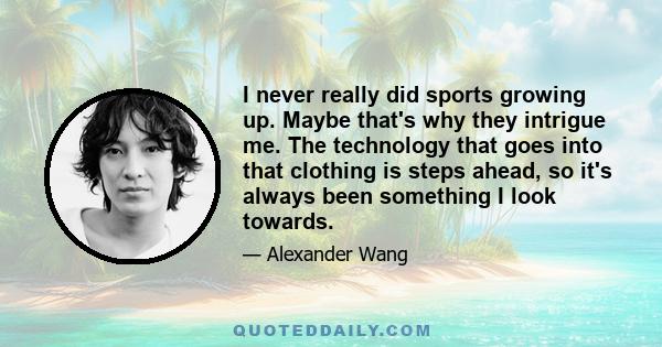 I never really did sports growing up. Maybe that's why they intrigue me. The technology that goes into that clothing is steps ahead, so it's always been something I look towards.