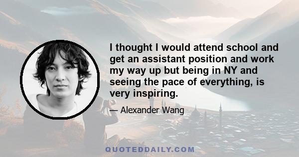 I thought I would attend school and get an assistant position and work my way up but being in NY and seeing the pace of everything, is very inspiring.