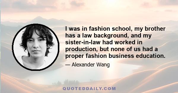 I was in fashion school, my brother has a law background, and my sister-in-law had worked in production, but none of us had a proper fashion business education.