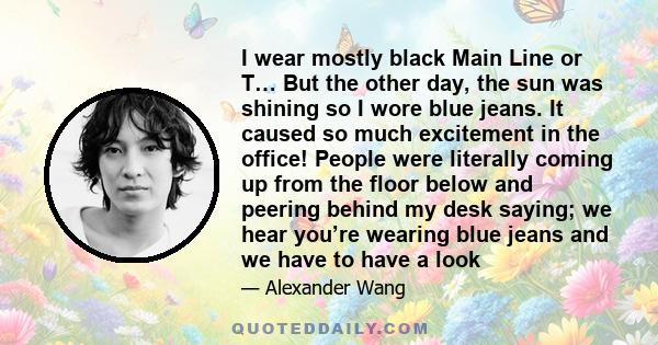 I wear mostly black Main Line or T… But the other day, the sun was shining so I wore blue jeans. It caused so much excitement in the office! People were literally coming up from the floor below and peering behind my