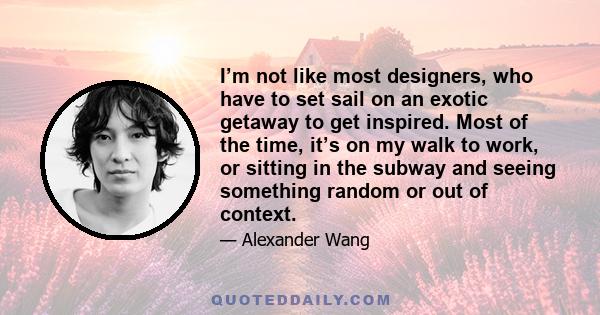 I’m not like most designers, who have to set sail on an exotic getaway to get inspired. Most of the time, it’s on my walk to work, or sitting in the subway and seeing something random or out of context.