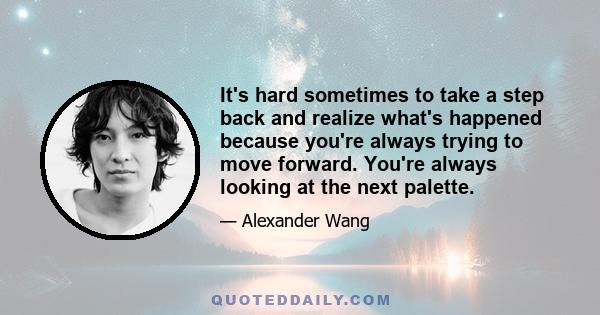 It's hard sometimes to take a step back and realize what's happened because you're always trying to move forward. You're always looking at the next palette.