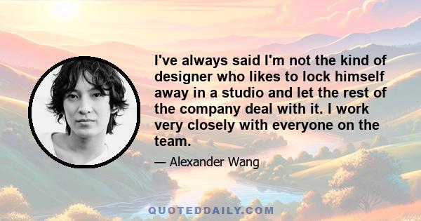 I've always said I'm not the kind of designer who likes to lock himself away in a studio and let the rest of the company deal with it. I work very closely with everyone on the team.