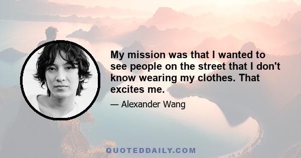 My mission was that I wanted to see people on the street that I don't know wearing my clothes. That excites me.