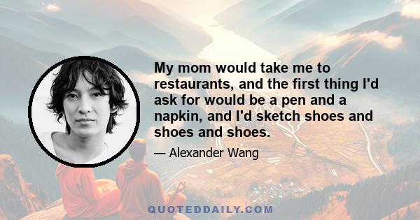 My mom would take me to restaurants, and the first thing I'd ask for would be a pen and a napkin, and I'd sketch shoes and shoes and shoes.