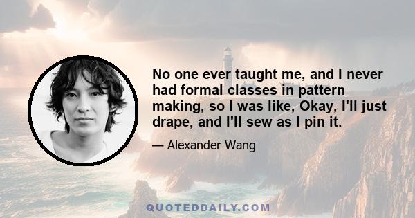 No one ever taught me, and I never had formal classes in pattern making, so I was like, Okay, I'll just drape, and I'll sew as I pin it.
