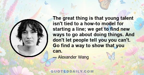 The great thing is that young talent isn't tied to a how-to model for starting a line; we get to find new ways to go about doing things. And don't let people tell you you can't. Go find a way to show that you can.