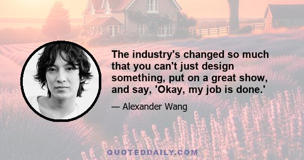 The industry's changed so much that you can't just design something, put on a great show, and say, 'Okay, my job is done.'