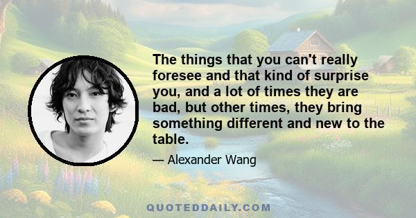 The things that you can't really foresee and that kind of surprise you, and a lot of times they are bad, but other times, they bring something different and new to the table.