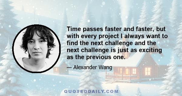 Time passes faster and faster, but with every project I always want to find the next challenge and the next challenge is just as exciting as the previous one.