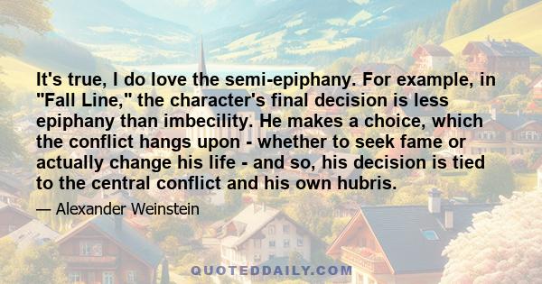 It's true, I do love the semi-epiphany. For example, in Fall Line, the character's final decision is less epiphany than imbecility. He makes a choice, which the conflict hangs upon - whether to seek fame or actually