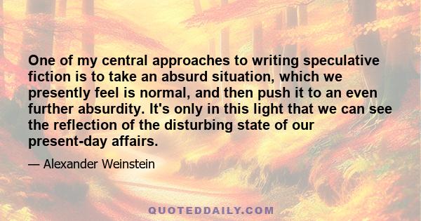 One of my central approaches to writing speculative fiction is to take an absurd situation, which we presently feel is normal, and then push it to an even further absurdity. It's only in this light that we can see the