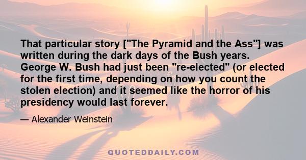 That particular story [The Pyramid and the Ass] was written during the dark days of the Bush years. George W. Bush had just been re-elected (or elected for the first time, depending on how you count the stolen election) 