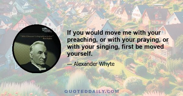 If you would move me with your preaching, or with your praying, or with your singing, first be moved yourself.