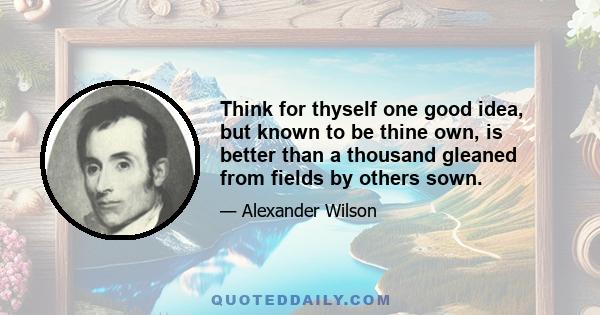 Think for thyself one good idea, but known to be thine own, is better than a thousand gleaned from fields by others sown.