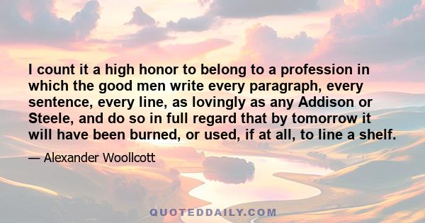 I count it a high honor to belong to a profession in which the good men write every paragraph, every sentence, every line, as lovingly as any Addison or Steele, and do so in full regard that by tomorrow it will have