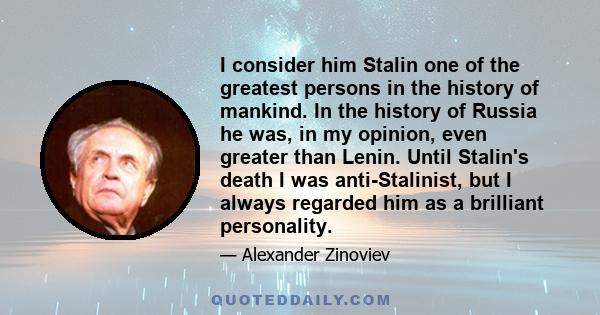 I consider him Stalin one of the greatest persons in the history of mankind. In the history of Russia he was, in my opinion, even greater than Lenin. Until Stalin's death I was anti-Stalinist, but I always regarded him