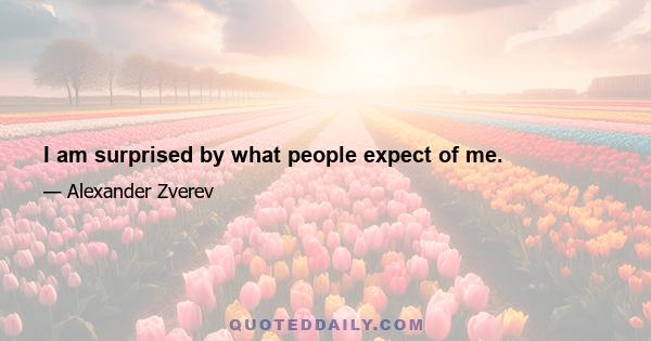 I am surprised by what people expect of me.