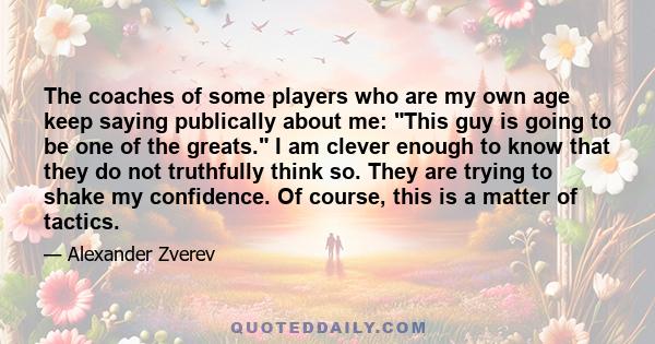 The coaches of some players who are my own age keep saying publically about me: This guy is going to be one of the greats. I am clever enough to know that they do not truthfully think so. They are trying to shake my