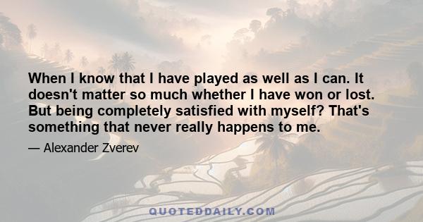 When I know that I have played as well as I can. It doesn't matter so much whether I have won or lost. But being completely satisfied with myself? That's something that never really happens to me.