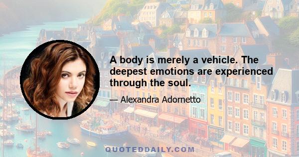 A body is merely a vehicle. The deepest emotions are experienced through the soul.