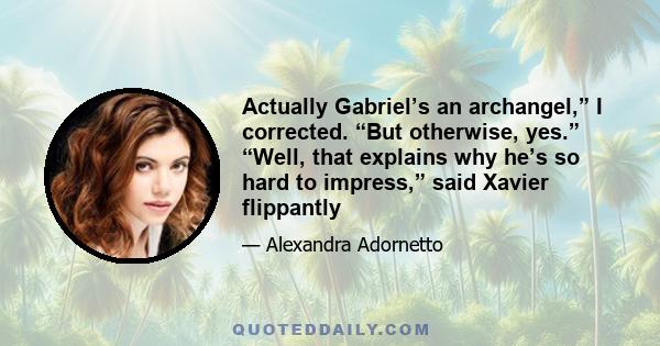 Actually Gabriel’s an archangel,” I corrected. “But otherwise, yes.” “Well, that explains why he’s so hard to impress,” said Xavier flippantly