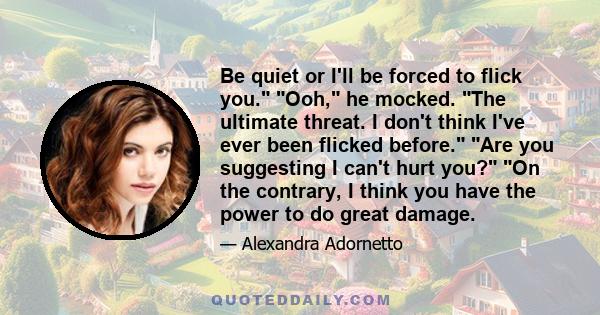 Be quiet or I'll be forced to flick you. Ooh, he mocked. The ultimate threat. I don't think I've ever been flicked before. Are you suggesting I can't hurt you? On the contrary, I think you have the power to do great