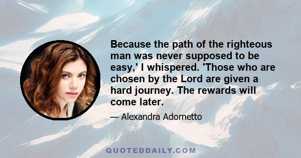 Because the path of the righteous man was never supposed to be easy,' I whispered. 'Those who are chosen by the Lord are given a hard journey. The rewards will come later.