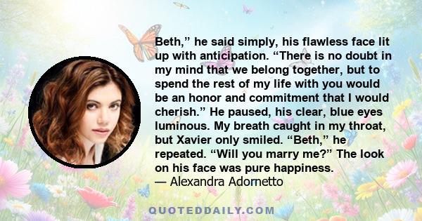 Beth,” he said simply, his flawless face lit up with anticipation. “There is no doubt in my mind that we belong together, but to spend the rest of my life with you would be an honor and commitment that I would cherish.” 