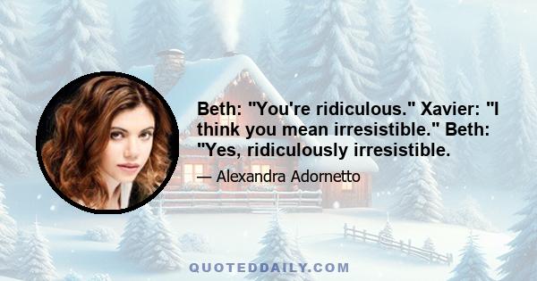 Beth: You're ridiculous. Xavier: I think you mean irresistible. Beth: Yes, ridiculously irresistible.