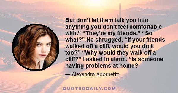 But don’t let them talk you into anything you don’t feel comfortable with.” “They’re my friends.” “So what?” He shrugged. “If your friends walked off a cliff, would you do it too?” “Why would they walk off a cliff?” I