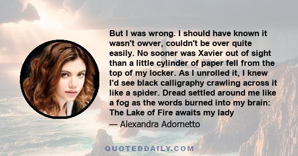 But I was wrong. I should have known it wasn't owver, couldn't be over quite easily. No sooner was Xavier out of sight than a little cylinder of paper fell from the top of my locker. As I unrolled it, I knew I'd see