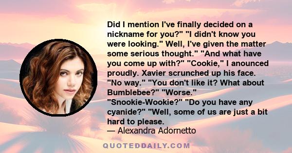 Did I mention I've finally decided on a nickname for you? I didn't know you were looking. Well, I've given the matter some serious thought. And what have you come up with? Cookie, I anounced proudly. Xavier scrunched up 