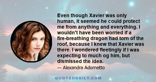 Even though Xavier was only human, it seemed he could protect me from anything and everything. I wouldn't have been worried if a fire-breathing dragon had torn of the roof, because I knew that Xavier was there. I