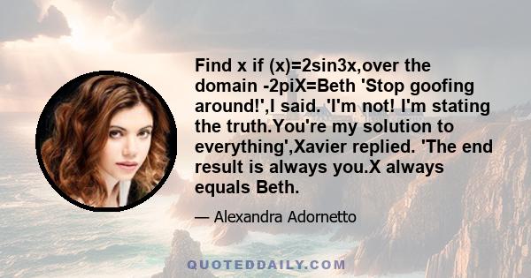 Find x if (x)=2sin3x,over the domain -2piX=Beth 'Stop goofing around!',I said. 'I'm not! I'm stating the truth.You're my solution to everything',Xavier replied. 'The end result is always you.X always equals Beth.