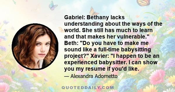 Gabriel: Bethany lacks understanding about the ways of the world. She still has much to learn and that makes her vulnerable. Beth: Do you have to make me sound like a full-time babysitting project? Xavier: I happen to