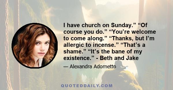 I have church on Sunday.” “Of course you do.” “You’re welcome to come along.” “Thanks, but I’m allergic to incense.” “That’s a shame.” “It’s the bane of my existence.” - Beth and Jake