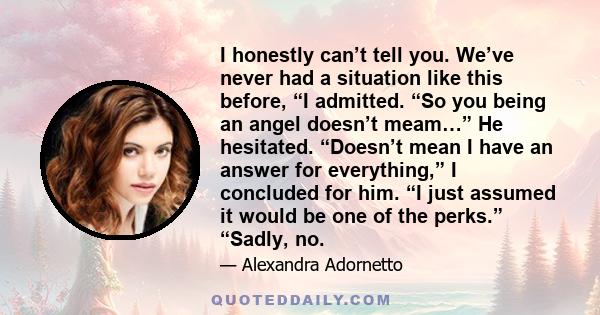 I honestly can’t tell you. We’ve never had a situation like this before, “I admitted. “So you being an angel doesn’t meam…” He hesitated. “Doesn’t mean I have an answer for everything,” I concluded for him. “I just