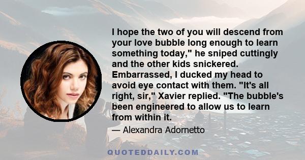 I hope the two of you will descend from your love bubble long enough to learn something today, he sniped cuttingly and the other kids snickered. Embarrassed, I ducked my head to avoid eye contact with them. It's all